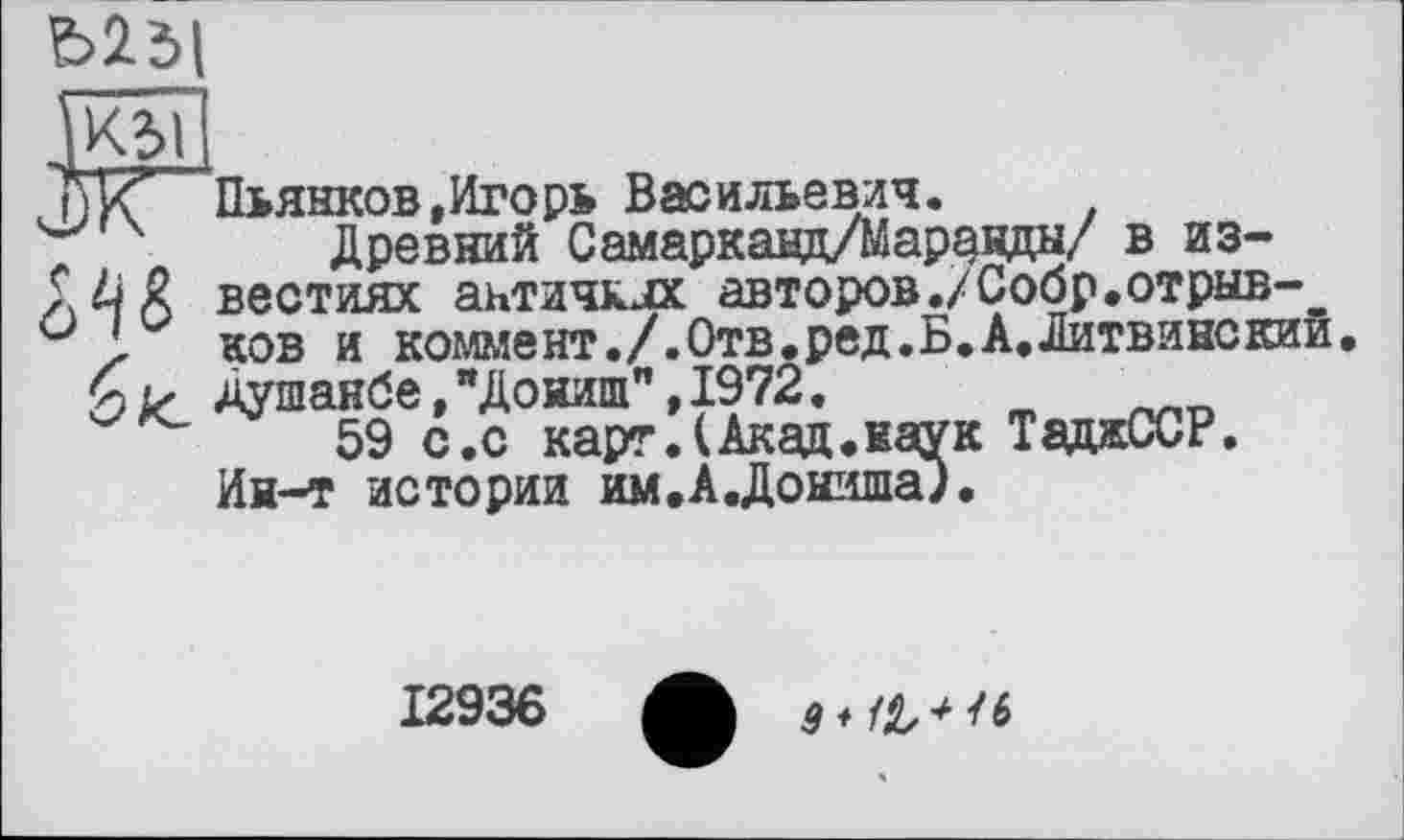 ﻿
W
Ж"
біс
Пьянков,Игорь Васильевич.
Древний Самаркавд/Марзвды/ в известиях античных авторов./Собр.отрыв-_ ков и кошїент./.Отв.ред.Б.А.Литвинскии. Душанбе,"Доииш",1972.
59 с.с карг .(Акад.наук ТаджССР. Ин-т истории им.А.Дониша;.
12936
$ ♦	/ 6